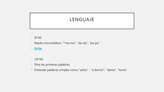 LENGUAJE
• (8 M)
• Repite monosílabos: ""ma-ma", "da-da", "pa-pa".
• Grita.
• (10 M)
• Dice las primeras palabras.
• Entiende palabras simples como "adiós" , "a dormir", "dame", "toma"
 
