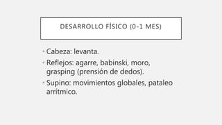 DESARROLLO FÍSICO (0-1 MES)
• Cabeza: levanta.
• Reflejos: agarre, babinski, moro,
grasping (prensión de dedos).
• Supino: movimientos globales, pataleo
arrítmico.
 