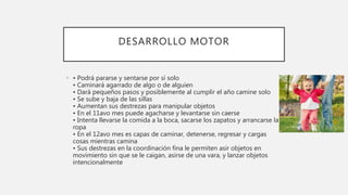 DESARROLLO MOTOR
• • Podrá pararse y sentarse por sí solo
• Caminará agarrado de algo o de alguien
• Dará pequeños pasos y posiblemente al cumplir el año camine solo
• Se sube y baja de las sillas
• Aumentan sus destrezas para manipular objetos
• En el 11avo mes puede agacharse y levantarse sin caerse
• Intenta llevarse la comida a la boca, sacarse los zapatos y arrancarse la
ropa
• En el 12avo mes es capas de caminar, detenerse, regresar y cargas
cosas mientras camina
• Sus destrezas en la coordinación fina le permiten asir objetos en
movimiento sin que se le caigan, asirse de una vara, y lanzar objetos
intencionalmente
 