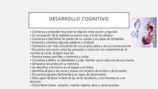 DESARROLLO COGNITIVO
• Comienza a entender muy bien la relación entre acción y reacción
• Su concepción de la realidad se acerca mas a la de los adultos
• Comienza a identificar las partes de su cuerpo y es capas de señalarlas
• Entiende y obedece algunas palabras y órdenes
• Comienza a ser más consciente de sus propios actos y de sus consecuencias
• Encuentra asociación entre las personas y cosas con sus características: la
comida se come, el jabón lava etc.
• Domina tareas sencillas y comienza a imitar
• Comienza a definir su lateralidad y a dar distinto uso a cada una de sus manos
• Almacena recuerdos en su memoria
• Se identifica a él mismo en el espejo y en fotos
• Identifica al perro de carne y hueso con el perro de la foto o de la revista
• Encuentra juguetes fácilmente y es capas de desarmarlos
• Será capas de llevar la llave al ojo de la cerradura y una moneda en una
alcancía
• Podrá llenar botes, vaciarlos, insertar objetos, abrir y cerrar puertas.
 