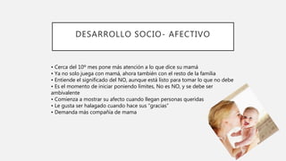 DESARROLLO SOCIO- AFECTIVO
• Cerca del 10º mes pone más atención a lo que dice su mamá
• Ya no solo juega con mamá, ahora también con el resto de la familia
• Entiende el significado del NO, aunque está listo para tomar lo que no debe
• Es el momento de iniciar poniendo límites, No es NO, y se debe ser
ambivalente
• Comienza a mostrar su afecto cuando llegan personas queridas
• Le gusta ser halagado cuando hace sus “gracias”
• Demanda más compañía de mama
 
