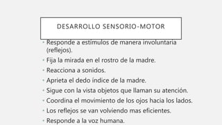 DESARROLLO SENSORIO-MOTOR
• Responde a estímulos de manera involuntaria
(reflejos).
• Fija la mirada en el rostro de la madre.
• Reacciona a sonidos.
• Aprieta el dedo índice de la madre.
• Sigue con la vista objetos que llaman su atención.
• Coordina el movimiento de los ojos hacia los lados.
• Los reflejos se van volviendo mas eficientes.
• Responde a la voz humana.
 