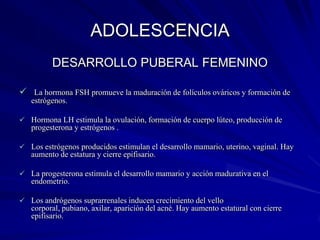 ADOLESCENCIA
         DESARROLLO PUBERAL FEMENINO

 La hormona FSH promueve la maduración de folículos ováricos y formación de
   estrógenos.

 Hormona LH estimula la ovulación, formación de cuerpo lúteo, producción de
   progesterona y estrógenos .

 Los estrógenos producidos estimulan el desarrollo mamario, uterino, vaginal. Hay
   aumento de estatura y cierre epifisario.

 La progesterona estimula el desarrollo mamario y acción madurativa en el
   endometrio.

 Los andrógenos suprarrenales inducen crecimiento del vello
   corporal, pubiano, axilar, aparición del acné. Hay aumento estatural con cierre
   epifisario.
 