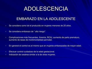 ADOLESCENCIA
            EMBARAZO EN LA ADOLESCENTE
•   Se considera como tal el producido en mujeres menores de 20 años.

•   Se considera embarazo de “ alto riesgo”.

•   Complicaciones más frecuentes: Anemia, RCIU, aumento de parto prematuro,
    aumento de tasas de morbimortalidad perinatal.

•   En general el control es el mismo que en mujeres embarazadas de mayor edad.

•   Efectuar control cuidadoso de la edad gestacional.
•   Indicación de cesárea similar a la de otras mujeres.
 