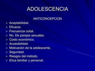 ADOLESCENCIA
                    ANTICONCEPCION
   Aceptabilidad.
   Eficacia.
   Frecuencia coital.
   No. De parejas sexuales.
   Costo económico.
   Accesibilidad.
   Motivación de la adolescente.
   Seguridad.
   Riesgos del método.
   Etica familiar y personal.
 