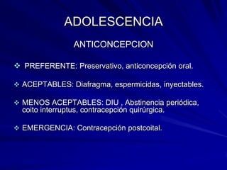 ADOLESCENCIA
                 ANTICONCEPCION

 PREFERENTE: Preservativo, anticoncepción oral.

 ACEPTABLES: Diafragma, espermicidas, inyectables.

 MENOS ACEPTABLES: DIU , Abstinencia periódica,
  coito interruptus, contracepción quirúrgica.

 EMERGENCIA: Contracepción postcoital.
 