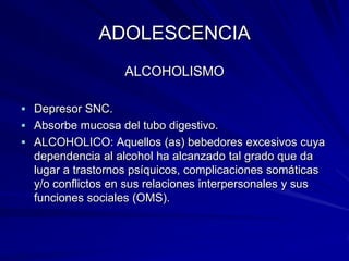 ADOLESCENCIA
                   ALCOHOLISMO

 Depresor SNC.
 Absorbe mucosa del tubo digestivo.
 ALCOHOLICO: Aquellos (as) bebedores excesivos cuya
  dependencia al alcohol ha alcanzado tal grado que da
  lugar a trastornos psíquicos, complicaciones somáticas
  y/o conflictos en sus relaciones interpersonales y sus
  funciones sociales (OMS).
 