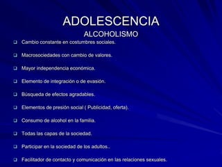 ADOLESCENCIA
                                ALCOHOLISMO
 Cambio constante en costumbres sociales.

 Macrosociedades con cambio de valores.

 Mayor independencia económica.

 Elemento de integración o de evasión.

 Búsqueda de efectos agradables.

 Elementos de presión social ( Publicidad, oferta).

 Consumo de alcohol en la familia.

 Todas las capas de la sociedad.

 Participar en la sociedad de los adultos..

 Facilitador de contacto y comunicación en las relaciones sexuales.
 