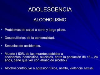 ADOLESCENCIA
                      ALCOHOLISMO

 Problemas de salud a corto y largo plazo.

 Desequilibrios de la personalidad.

 Secuelas de accidentes.

 Muerte ( 50% de las muertes debidas a
  accidentes, homicidios, suicidios, entre la población de 15 – 24
  años, tiene que ver con abuso de alcohol).

 Alcohol contribuye a agresión física, asalto, violencia sexual.
 