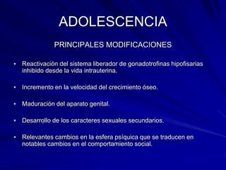 ADOLESCENCIA
               PRINCIPALES MODIFICACIONES

   Reactivación del sistema liberador de gonadotrofinas hipofisarias
    inhibido desde la vida intrauterina.

   Incremento en la velocidad del crecimiento óseo.

   Maduración del aparato genital.

   Desarrollo de los caracteres sexuales secundarios.

   Relevantes cambios en la esfera psíquica que se traducen en
    notables cambios en el comportamiento social.
 