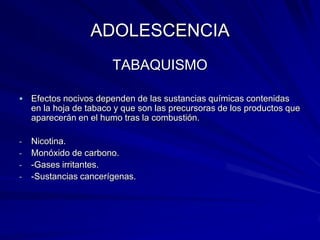 ADOLESCENCIA
                        TABAQUISMO

   Efectos nocivos dependen de las sustancias químicas contenidas
    en la hoja de tabaco y que son las precursoras de los productos que
    aparecerán en el humo tras la combustión.

-   Nicotina.
-   Monóxido de carbono.
-   -Gases irritantes.
-   -Sustancias cancerígenas.
 