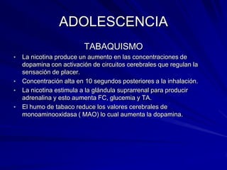 ADOLESCENCIA
                         TABAQUISMO
•   La nicotina produce un aumento en las concentraciones de
    dopamina con activación de circuitos cerebrales que regulan la
    sensación de placer.
•   Concentración alta en 10 segundos posteriores a la inhalación.
•   La nicotina estimula a la glándula suprarrenal para producir
    adrenalina y esto aumenta FC, glucemia y TA.
•   El humo de tabaco reduce los valores cerebrales de
    monoaminooxidasa ( MAO) lo cual aumenta la dopamina.
 