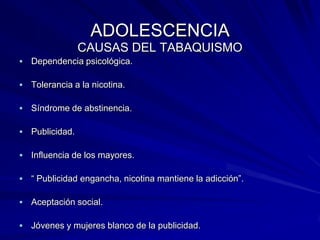 ADOLESCENCIA
                  CAUSAS DEL TABAQUISMO
   Dependencia psicológica.

   Tolerancia a la nicotina.

   Síndrome de abstinencia.

   Publicidad.

   Influencia de los mayores.

   “ Publicidad engancha, nicotina mantiene la adicción”.

   Aceptación social.

   Jóvenes y mujeres blanco de la publicidad.
 