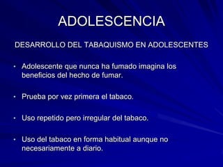 ADOLESCENCIA
DESARROLLO DEL TABAQUISMO EN ADOLESCENTES

• Adolescente que nunca ha fumado imagina los
  beneficios del hecho de fumar.

• Prueba por vez primera el tabaco.


• Uso repetido pero irregular del tabaco.


• Uso del tabaco en forma habitual aunque no
  necesariamente a diario.
 
