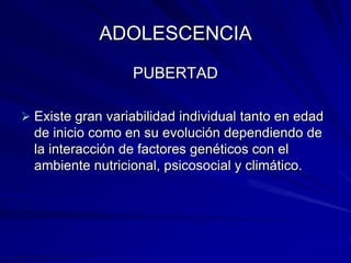 ADOLESCENCIA
                  PUBERTAD

 Existe gran variabilidad individual tanto en edad
  de inicio como en su evolución dependiendo de
  la interacción de factores genéticos con el
  ambiente nutricional, psicosocial y climático.
 