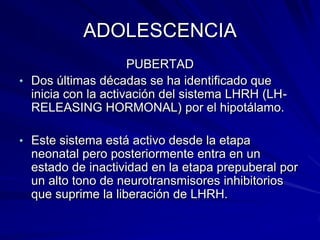ADOLESCENCIA
                     PUBERTAD
• Dos últimas décadas se ha identificado que
  inicia con la activación del sistema LHRH (LH-
  RELEASING HORMONAL) por el hipotálamo.

• Este sistema está activo desde la etapa
  neonatal pero posteriormente entra en un
  estado de inactividad en la etapa prepuberal por
  un alto tono de neurotransmisores inhibitorios
  que suprime la liberación de LHRH.
 