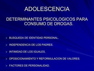 ADOLESCENCIA
DETERMINANTES PSICOLOGICOS PARA
      CONSUMO DE DROGAS.


 BUSQUEDA DE IDENTIDAD PERSONAL.

 INDEPENDENCIA DE LOS PADRES.

 INTIMIDAD DE LOS IGUALES.

 OPOSICIONAMIENTO Y REFORMULACION DE VALORES.

 FACTORES DE PERSONALIDAD.
 