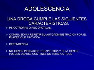 ADOLESCENCIA
 UNA DROGA CUMPLE LAS SIGUIENTES
         CARACTERISTICAS.
 PSICOTROPAS O PSICOACTIVAS.

 COMPULSION A REPETIR SU AUTOADMINISTRACION POR EL
  PLACER QUE PROVOCA.

 DEPENDENCIA.

 NO TIENEN INDICACION TERAPEUTICA Y SI LA TIENEN
  PUEDEN USARSE CON FINES NO TERAPEUTICOS
 