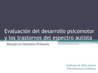 Evaluación del desarrollo psicomotor
y los trastornos del espectro autista
Manejo en Atención Primaria
Guillermo M. Sibón Sancho
EIR Enfermería Pediátrica
 