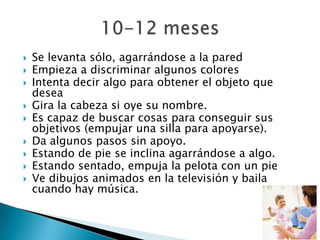  Se levanta sólo, agarrándose a la pared
 Empieza a discriminar algunos colores
 Intenta decir algo para obtener el objeto que
desea
 Gira la cabeza si oye su nombre.
 Es capaz de buscar cosas para conseguir sus
objetivos (empujar una silla para apoyarse).
 Da algunos pasos sin apoyo.
 Estando de pie se inclina agarrándose a algo.
 Estando sentado, empuja la pelota con un pie
 Ve dibujos animados en la televisión y baila
cuando hay música.
 