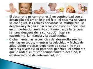  El desarrollo psicomotor está en continuidad con el
desarrollo del embrión y del feto: el sistema nervioso
se configura, las células nerviosas se multiplican, se
desplazan y llegan a hacer las conexiones oportunas
en un perfeccionamiento continuo desde la tercera
semana después de la concepción hasta el
nacimiento, la infancia y la edad adulta.
 Globalmente, las secuencias del desarrollo son las
mismas en todos, mientras la velocidad y fechas de
adquisición precisas dependen de cada niño y de
factores diversos: su potencial genético, el ambiente
que le rodea, el mismo temperamento del niño, la
existencia o no de enfermedad, etc.
 