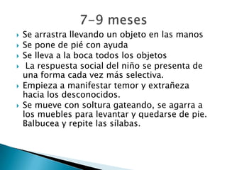  Se arrastra llevando un objeto en las manos
 Se pone de pié con ayuda
 Se lleva a la boca todos los objetos
 La respuesta social del niño se presenta de
una forma cada vez más selectiva.
 Empieza a manifestar temor y extrañeza
hacia los desconocidos.
 Se mueve con soltura gateando, se agarra a
los muebles para levantar y quedarse de pie.
Balbucea y repite las sílabas.
 