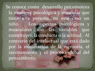 Se conoce como desarrollo psicomotora
la madurez psicológica y muscular que
tiene una persona, en este caso un
niño.
Los aspectos psicológicos y
musculares son las variables que
constituyen la conducta o la actitud. Al
contrario del intelectual que está dado
por la maduración de la memoria, el
razonamiento y el proceso global del
pensamiento.

 