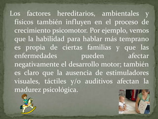 Los factores hereditarios, ambientales y
físicos también influyen en el proceso de
crecimiento psicomotor. Por ejemplo, vemos
que la habilidad para hablar más temprano
es propia de ciertas familias y que las
enfermedades
pueden
afectar
negativamente el desarrollo motor; también
es claro que la ausencia de estimuladores
visuales, táctiles y/o auditivos afectan la
madurez psicológica.

 