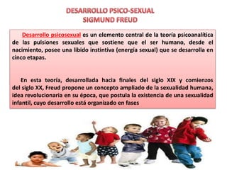 Desarrollo psicosexual es un elemento central de la teoría psicoanalítica
de las pulsiones sexuales que sostiene que el ser humano, desde el
nacimiento, posee una libido instintiva (energía sexual) que se desarrolla en
cinco etapas.
En esta teoría, desarrollada hacia finales del siglo XIX y comienzos
del siglo XX, Freud propone un concepto ampliado de la sexualidad humana,
idea revolucionaria en su época, que postula la existencia de una sexualidad
infantil, cuyo desarrollo está organizado en fases
 