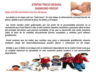 Etapa oral (del nacimiento a los 12 o 18 meses)
Los bebés en la etapa oral son "todo boca". En esta etapa, la alimentación principal fuente de
placer, debido a que estimula la boca, los labios y la lengua.
Los recién nacidos están gobernados por esa parte de la personalidad presente en el
nacimiento que Freud llamó el ello; el ello contiene impulsos instintivos y funciona sobre la base
del principio del placer, que procura inmediata. El yo, que se desarrolla más tarde, funciona
sobre la base de la realidad, descubriendo formas aceptables y realistas para obtener
gratificación.
Freud sostenía que los bebés que recibían muy poca o demasiada gratificación durante
cualquier etapa del desarrollopsicosexual pueden fijarse o estancarse en tal etapa.
Debido a que el bebé en la etapa oral es totalmente dependiente de la madre Freud creía que
un cuidado maternal no apropiado en este momento podría conducir a una personalidad
dependiente.
 