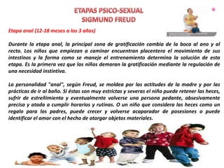 Etapa anal (12-18 meses a los 3 años)
Durante la etapa anal, la principal zona de gratificación cambia de la boca al ano y al
recto. Los niños que empiezan a caminar encuentran placentero el movimiento de sus
intestinos y la forma como se maneje el entrenamiento determina la solución de esta
etapa. Es la primera vez que los niños demoran la gratificación mediante la regulación de
una necesidad instintiva.
La personalidad "anal", según Freud, se moldea por las actitudes de la madre y por las
prácticas de ir al baño. Si éstas son muy estrictas y severas el niño puede retener las heces,
sufrir de estreñimiento y eventualmente volverse una persona pedante, obsesivamente
precisa y atada a cumplir horarios y rutinas. O un niño que considera las heces como un
regalo para los padres, puede crecer y volverse acaparador de posesiones o puede
identificar el amor con el hecho de otorgar objetos materiales.
 