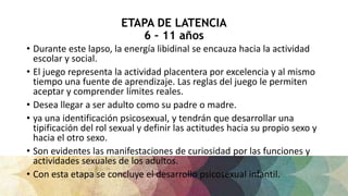 ETAPA DE LATENCIA
6 – 11 años
• Durante este lapso, la energía libidinal se encauza hacia la actividad
escolar y social.
• El juego representa la actividad placentera por excelencia y al mismo
tiempo una fuente de aprendizaje. Las reglas del juego le permiten
aceptar y comprender límites reales.
• Desea llegar a ser adulto como su padre o madre.
• ya una identificación psicosexual, y tendrán que desarrollar una
tipificación del rol sexual y definir las actitudes hacia su propio sexo y
hacia el otro sexo.
• Son evidentes las manifestaciones de curiosidad por las funciones y
actividades sexuales de los adultos.
• Con esta etapa se concluye el desarrollo psicosexual infantil.
 