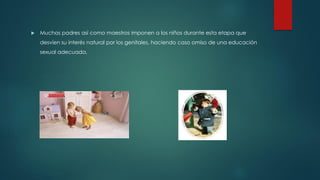  Muchos padres así como maestros imponen a los niños durante esta etapa que
desvíen su interés natural por los genitales, haciendo caso omiso de una educación
sexual adecuada.
 