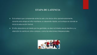 ETAPA DE LATENCIA
 Es la etapa que comprende entre los seis y los doce años aproximadamente,
durante esta etapa el niño mantiene un desarrollo rápido, es la etapa en donde se
inicia la educación formal.
 El niño abandona el interés por los genitales, es decir el interés sexual declina y su
atención la centra en otros campos, como las relaciones interpersonales.
 