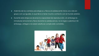  Además de los cambios psicológicos y físicos el adolescente inicia una vida en
grupo con sus iguales, lo que lleva a tener mucho contacto con el mundo exterior,
 Durante esta etapa se alcanza la capacidad de reproducción, sin embargo la
inmadurez emocional y física durante la adolescencia, no lo logra a plenitud. Sin
embargo, al llegar a la edad adulta se cumple este cometido.
 