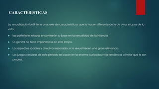 CARACTERISTICAS
La sexualidad infantil tiene una serie de características que la hacen diferente de la de otras etapas de la
vida
 las posteriores etapas encontrarán su base en la sexualidad de la infancia
 Lo genital no tiene importancia en esta etapa.
 Los aspectos sociales y afectivos asociados a lo sexual tienen una gran relevancia.
 Los juegos sexuales de este periodo se basan en la enorme curiosidad y la tendencia a imitar que le son
propias.
 