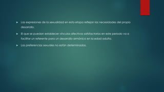  Las expresiones de la sexualidad en esta etapa reflejan las necesidades del propio
desarrollo.
 El que se puedan establecer vínculos afectivos satisfactorios en este periodo va a
facilitar un referente para un desarrollo armónico en la edad adulta.
 Las preferencias sexuales no están determinadas.
 