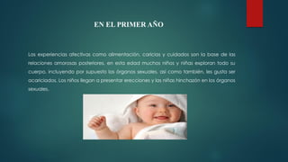 EN EL PRIMER AÑO
Las experiencias afectivas como alimentación, caricias y cuidados son la base de las
relaciones amorosas posteriores, en esta edad muchos niños y niñas exploran todo su
cuerpo, incluyendo por supuesto los órganos sexuales, así como también, les gusta ser
acariciados. Los niños llegan a presentar erecciones y las niñas hinchazón en los órganos
sexuales.
 