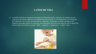 2 AÑOS DE VIDA
 La estimulación en órganos sexuales es más enfocada y directa, los bebés ya son
capaces de tener orgasmos en diferentes situaciones y con diferentes movimientos,
por ejemplo, es común el frotamiento, además, aprenden a darle nombre a los
órganos sexuales pélvicos (aunque normalmente de forma incorrecta por lo que han
escuchado de mamá y papá, “pilín”, “pajarito”, “palomita”, “colita”, etc.)
 