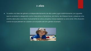3 AÑOS
 Ya existe una idea de género e independientemente de ello suelen jugar indistintamente con juguetes
que la sociedad a designado como masculinos o femeninos, así mismo, les interesa tocar y observar a los
adultos desnudos o se miran mutuamente la vulva y el pene, incluso exploran su zona anal. Otra situación
común es que piensen en casarse con el padre del otro género al propio.
 