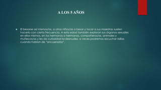 A LOS 5 AÑOS
 El besarse así mismos/as, a otros niños/as o besar y tocar a sus maestras suelen
hacerlo con cierta frecuencia. A esta edad también exploran sus órganos sexuales
en ellos mismos, en los hermanos o hermanas, compañeros/as, animales y
muñecos/as y les da curiosidad la desnudez, a veces podremos escuchar risillas
cuando hablan de “encuerados”.
 