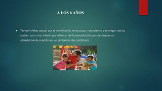 A LOS 6 AÑOS
 Tienen interés sexual por el matrimonio, embarazo, nacimiento y el origen de los
bebés, así como interés por el tema de la sexualidad que solo expresan
abiertamente si están en un ambiente de confianza.
 