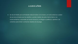 A LOS 8 AÑOS
 Se da el interés por actividades relacionadas con el sexo y en esta edad se cuidan
de ser escuchados por los adultos cuando hablan de este mismo tema. Los
acercamientos corporales se hacen bruscos y se llegan a pellizcar, apretar o se
avientan para tener contactos rápidos en el juego.
 