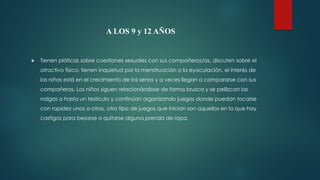 A LOS 9 y 12 AÑOS
 Tienen pláticas sobre cuestiones sexuales con sus compañeros/as, discuten sobre el
atractivo físico, tienen inquietud por la menstruación o la eyaculación, el interés de
las niñas está en el crecimiento de los senos y a veces llegan a compararse con sus
compañeras. Los niños siguen relacionándose de forma brusca y se pellizcan las
nalgas o hasta un testículo y continúan organizando juegos donde puedan tocarse
con rapidez unos a otros, otro tipo de juegos que inician son aquellos en lo que hay
castigos para besarse o quitarse alguna prenda de ropa.
 