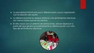  La sexualidad infantil esta poco diferenciada y poco organizada
con la relación del adulto
 La diferencia entre los deseos eróticos y los sentimientos afectivos
son menos claros que en los adultos.
 El niño nace con un sistema de sensaciones, placer-displacer a
partir del que genera paulatinamente la diferenciación con otro
tipo de sentimientos afectivos
 