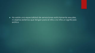  No existe una especialidad de sensaciones estrictamente sexuales,
ni objetos externos que tengan para el niño o la niña un significado
erótico
 