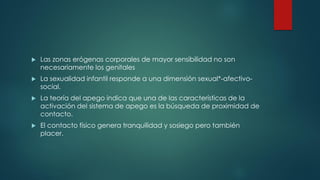  Las zonas erógenas corporales de mayor sensibilidad no son
necesariamente los genitales
 La sexualidad infantil responde a una dimensión sexual*-afectivo-
social.
 La teoría del apego indica que una de las características de la
activación del sistema de apego es la búsqueda de proximidad de
contacto.
 El contacto físico genera tranquilidad y sosiego pero también
placer.
 
