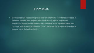 ETAPA ORAL
 El niño desde que nace siente placer al ser amamantado, convirtiéndose la boca el
centro de placer o zona erógena, esta parte de su cuerpo le proporciona
satisfacción, agrado y acercamiento hacia la madre. En los siguientes meses será
capaz de sentir emociones diferentes como cólera, alegría, acercamiento y obtener
placer a través de la alimentación.
 