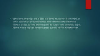  Como vemos en la etapa oral, la boca es el centro del placer en el ser humano, es
común observar que en la primera etapa de la vida el niño se lleve fácilmente
objetos a la boca, así como diferentes partes del cuerpo, como las manos y los pies.
Además inicia la etapa de conocer su propio cuerpo y obtener autosatisfacción.
 