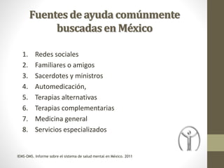 Fuentes de ayuda comúnmente
buscadas en México
1. Redes sociales
2. Familiares o amigos
3. Sacerdotes y ministros
4. Automedicación,
5. Terapias alternativas
6. Terapias complementarias
7. Medicina general
8. Servicios especializados
IEMS-OMS. Informe sobre el sistema de salud mental en México. 2011
 